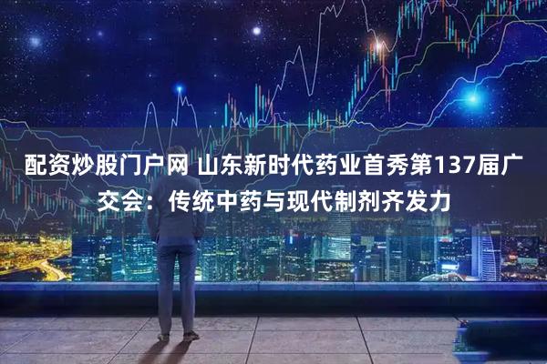 配资炒股门户网 山东新时代药业首秀第137届广交会：传统中药与现代制剂齐发力