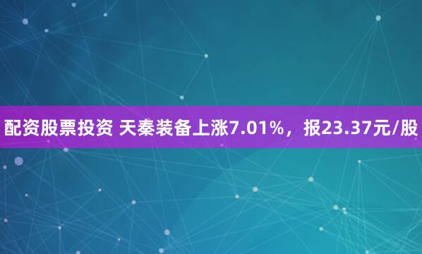 配资股票投资 天秦装备上涨7.01%，报23.37元/股