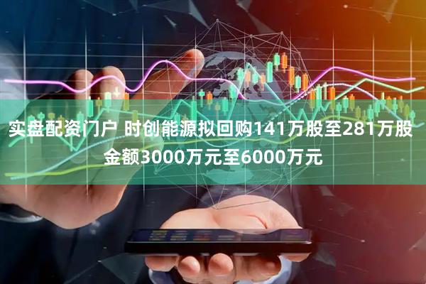 实盘配资门户 时创能源拟回购141万股至281万股 金额3000万元至6000万元
