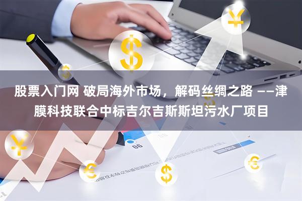 股票入门网 破局海外市场，解码丝绸之路 ——津膜科技联合中标吉尔吉斯斯坦污水厂项目
