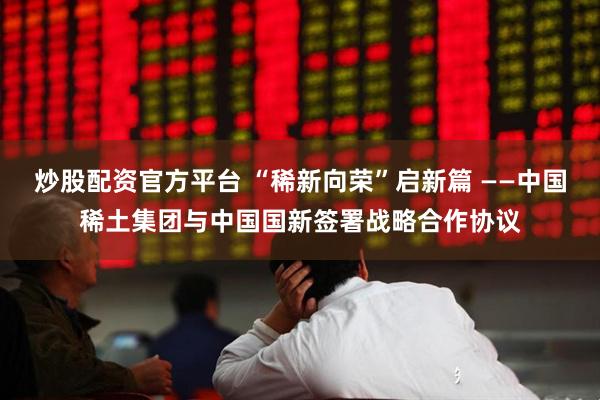 炒股配资官方平台 “稀新向荣”启新篇 ——中国稀土集团与中国国新签署战略合作协议