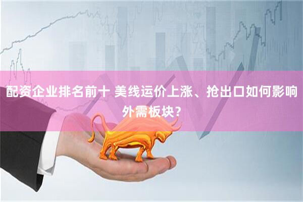 配资企业排名前十 美线运价上涨、抢出口如何影响外需板块？