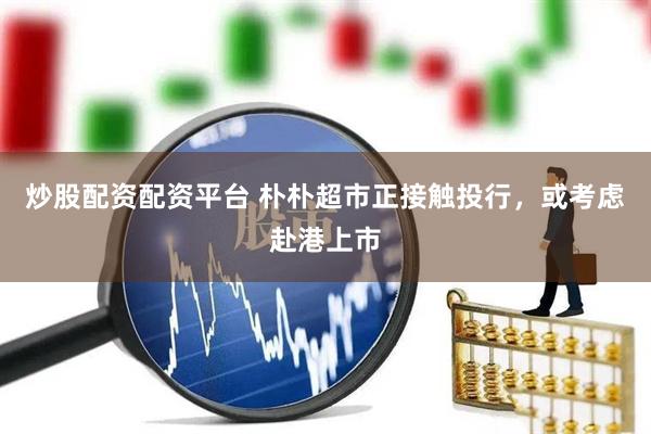 炒股配资配资平台 朴朴超市正接触投行，或考虑赴港上市