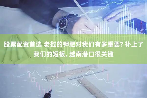 股票配资首选 老挝的钾肥对我们有多重要? 补上了我们的短板, 越南港口很关键