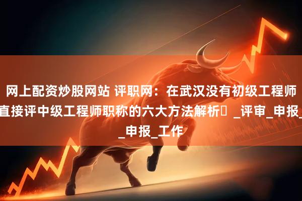 网上配资炒股网站 评职网：在武汉没有初级工程师职称直接评中级工程师职称的六大方法解析​_评审_申报_工作