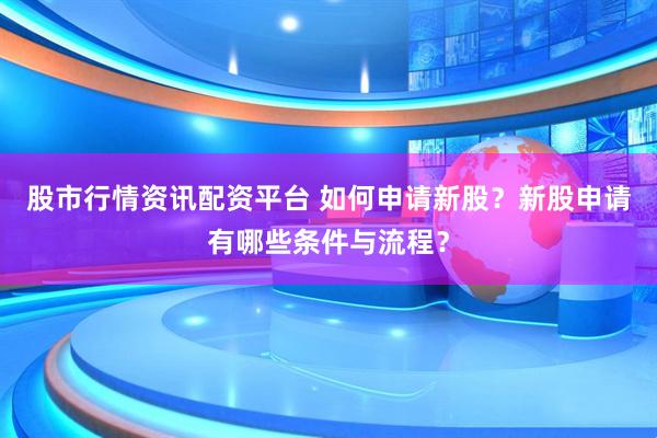 股市行情资讯配资平台 如何申请新股？新股申请有哪些条件与流程？