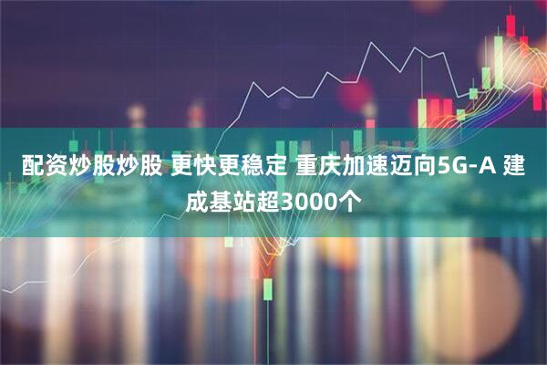 配资炒股炒股 更快更稳定 重庆加速迈向5G-A 建成基站超3000个