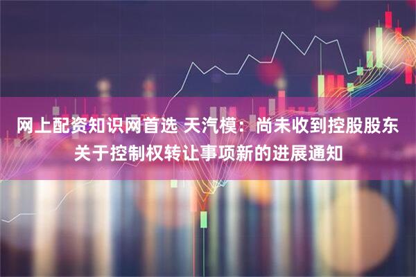 网上配资知识网首选 天汽模：尚未收到控股股东关于控制权转让事项新的进展通知
