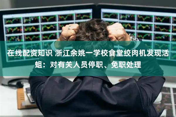 在线配资知识 浙江余姚一学校食堂绞肉机发现活蛆：对有关人员停职、免职处理