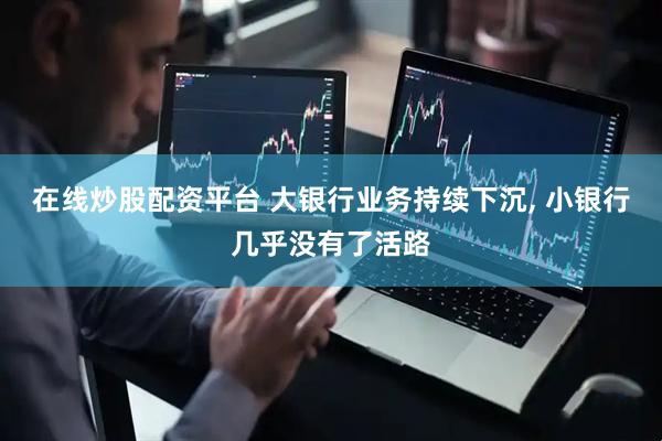 在线炒股配资平台 大银行业务持续下沉, 小银行几乎没有了活路