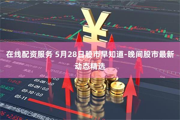 在线配资服务 5月28日股市早知道-晚间股市最新动态精选