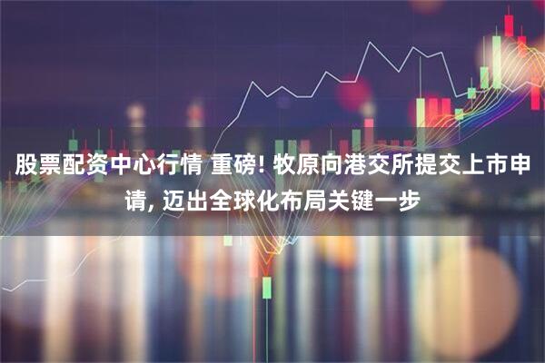 股票配资中心行情 重磅! 牧原向港交所提交上市申请, 迈出全球化布局关键一步