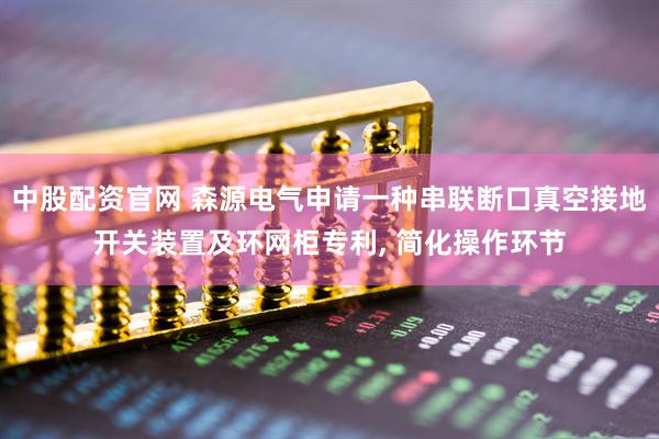 中股配资官网 森源电气申请一种串联断口真空接地开关装置及环网柜专利, 简化操作环节