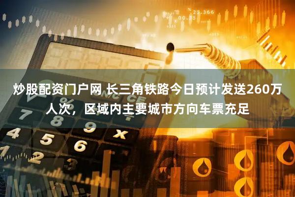 炒股配资门户网 长三角铁路今日预计发送260万人次，区域内主要城市方向车票充足