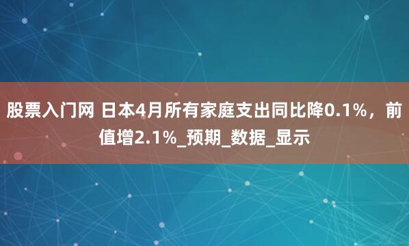 股票入门网 日本4月所有家庭支出同比降0.1%，前值增2.1%_预期_数据_显示