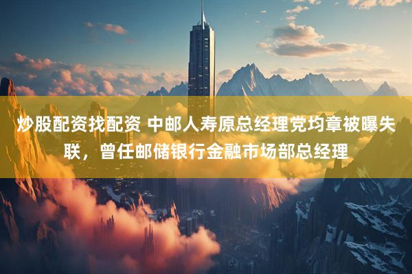 炒股配资找配资 中邮人寿原总经理党均章被曝失联，曾任邮储银行金融市场部总经理