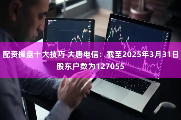 配资操盘十大技巧 大唐电信：截至2025年3月31日股东户数为127055