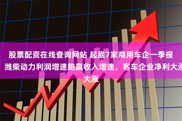 股票配资在线查询网站 起底7家商用车企一季报：潍柴动力利润增速跑赢收入增速，客车企业净利大涨
