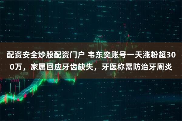配资安全炒股配资门户 韦东奕账号一天涨粉超300万，家属回应牙齿缺失，牙医称需防治牙周炎