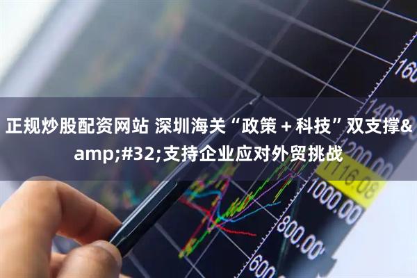 正规炒股配资网站 深圳海关“政策＋科技”双支撑&#32;支持企业应对外贸挑战