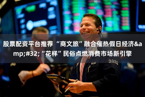 股票配资平台推荐 “商文旅”融合催热假日经济&#32;“花样”民俗点燃消费市场新引擎