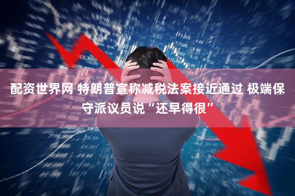 配资世界网 特朗普宣称减税法案接近通过 极端保守派议员说“还早得很”