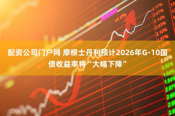 配资公司门户网 摩根士丹利预计2026年G-10国债收益率将“大幅下降”