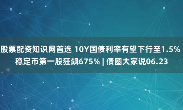 股票配资知识网首选 10Y国债利率有望下行至1.5% 稳定币第一股狂飙675% | 债圈大家说06.23