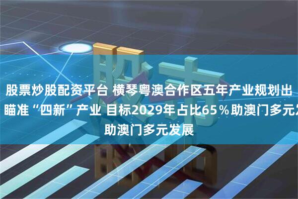 股票炒股配资平台 横琴粤澳合作区五年产业规划出炉：瞄准“四新”产业 目标2029年占比65％助澳门多元发展