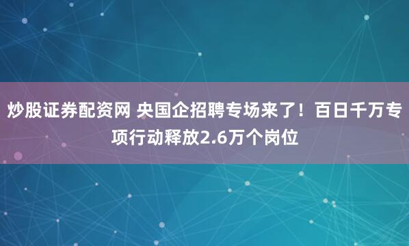 炒股证券配资网 央国企招聘专场来了！百日千万专项行动释放2.6万个岗位