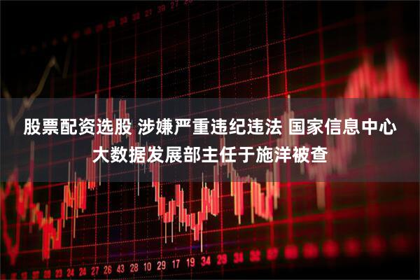 股票配资选股 涉嫌严重违纪违法 国家信息中心大数据发展部主任于施洋被查