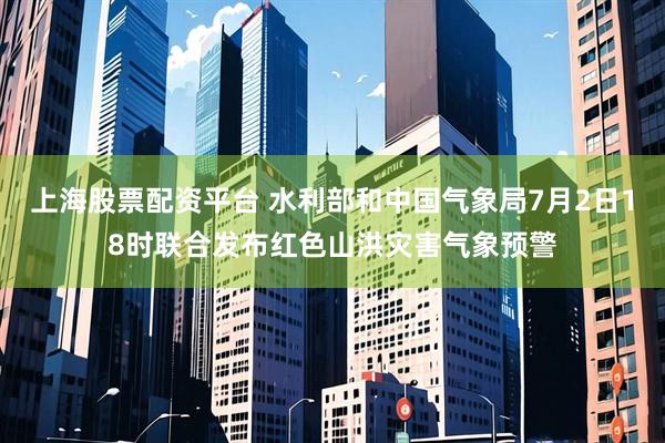 上海股票配资平台 水利部和中国气象局7月2日18时联合发布红色山洪灾害气象预警