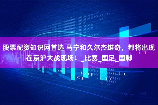 股票配资知识网首选 马宁和久尔杰维奇，都将出现在京沪大战现场！_比赛_国足_国脚