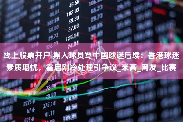 线上股票开户 黑人球员骂中国球迷后续：香港球迷素质堪忧，霍启刚冷处理引争议_米高_网友_比赛