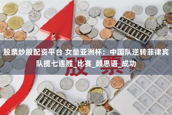 股票炒股配资平台 女垒亚洲杯：中国队逆转菲律宾队揽七连胜_比赛_颜思语_成功