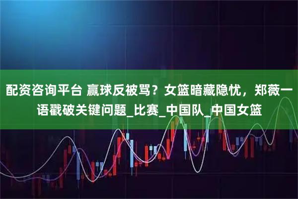 配资咨询平台 赢球反被骂？女篮暗藏隐忧，郑薇一语戳破关键问题_比赛_中国队_中国女篮