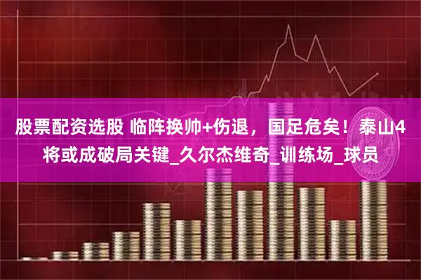 股票配资选股 临阵换帅+伤退，国足危矣！泰山4将或成破局关键_久尔杰维奇_训练场_球员