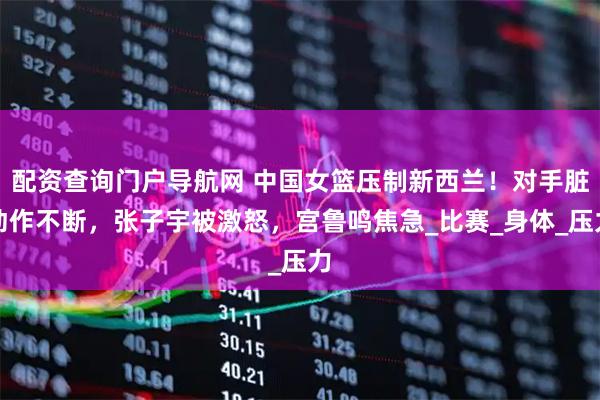 配资查询门户导航网 中国女篮压制新西兰！对手脏动作不断，张子宇被激怒，宫鲁鸣焦急_比赛_身体_压力