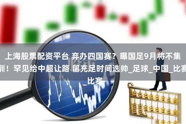 上海股票配资平台 弃办四国赛？曝国足9月将不集训！罕见给中超让路 留充足时间选帅_足球_中国_比赛