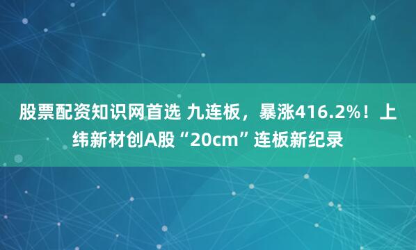股票配资知识网首选 九连板，暴涨416.2%！上纬新材创A股“20cm”连板新纪录
