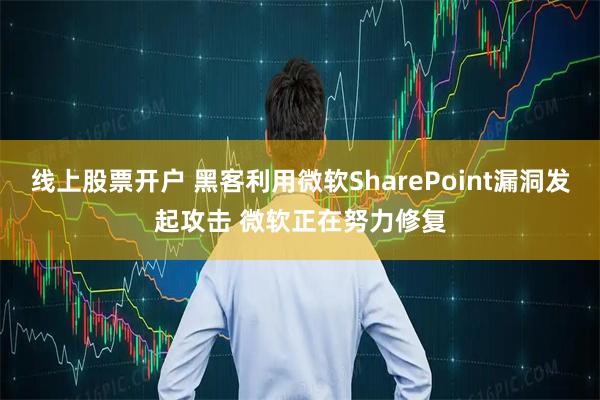 线上股票开户 黑客利用微软SharePoint漏洞发起攻击 微软正在努力修复