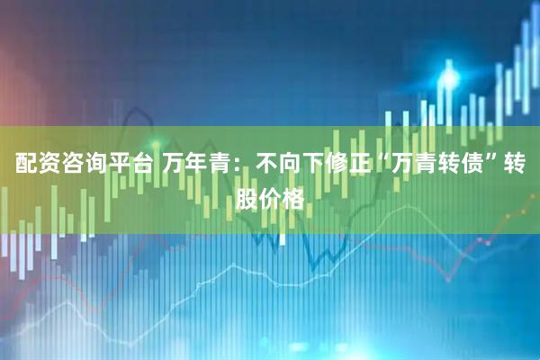 配资咨询平台 万年青：不向下修正“万青转债”转股价格