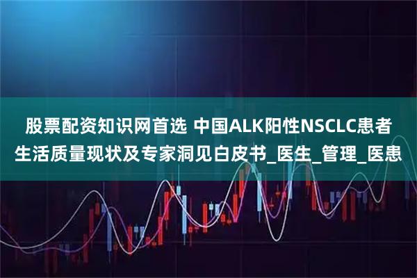 股票配资知识网首选 中国ALK阳性NSCLC患者生活质量现状及专家洞见白皮书_医生_管理_医患