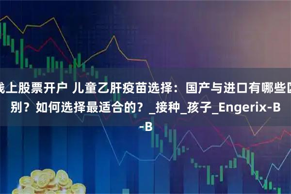 线上股票开户 儿童乙肝疫苗选择：国产与进口有哪些区别？如何选择最适合的？_接种_孩子_Engerix-B