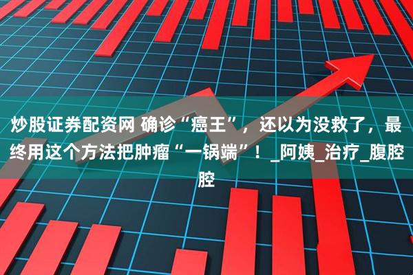 炒股证券配资网 确诊“癌王”，还以为没救了，最终用这个方法把肿瘤“一锅端”！_阿姨_治疗_腹腔