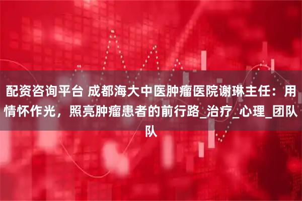 配资咨询平台 成都海大中医肿瘤医院谢琳主任：用情怀作光，照亮肿瘤患者的前行路_治疗_心理_团队