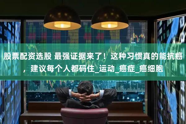 股票配资选股 最强证据来了！这种习惯真的能抗癌，建议每个人都码住_运动_癌症_癌细胞