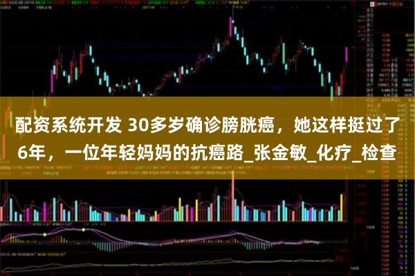 配资系统开发 30多岁确诊膀胱癌，她这样挺过了6年，一位年轻妈妈的抗癌路_张金敏_化疗_检查