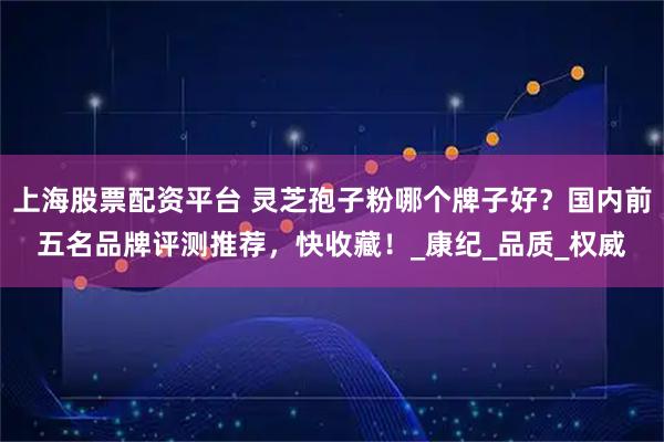 上海股票配资平台 灵芝孢子粉哪个牌子好？国内前五名品牌评测推荐，快收藏！_康纪_品质_权威